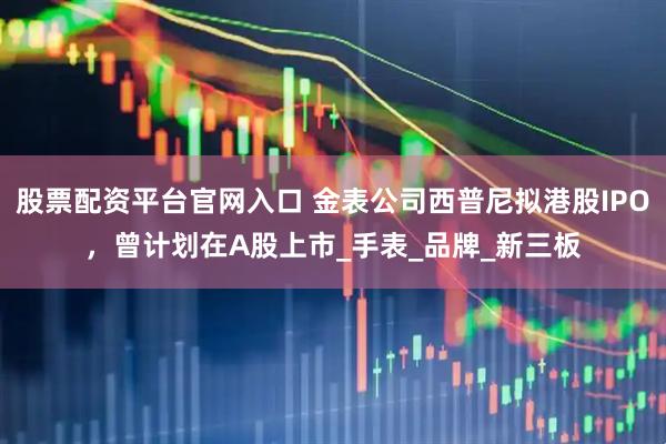 股票配资平台官网入口 金表公司西普尼拟港股IPO，曾计划在A股上市_手表_品牌_新三板