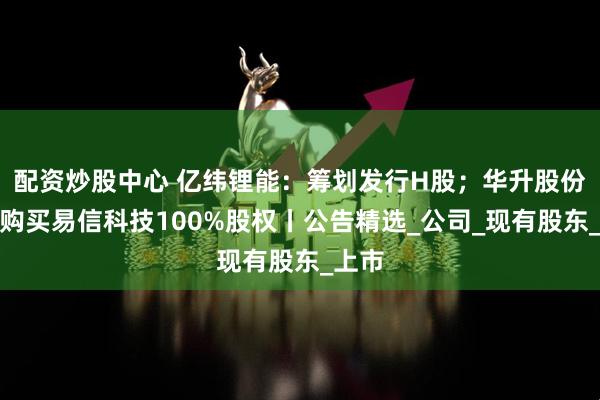 配资炒股中心 亿纬锂能：筹划发行H股；华升股份：拟购买易信科技100%股权丨公告精选_公司_现有股东_上市