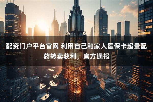配资门户平台官网 利用自己和家人医保卡超量配药转卖获利，官方通报