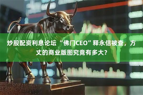 炒股配资利息论坛 “佛门CEO”释永信被查，方丈的商业版图究竟有多大？