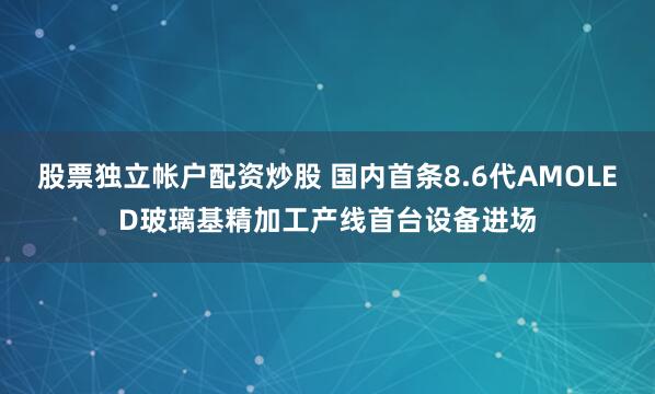 股票独立帐户配资炒股 国内首条8.6代AMOLED玻璃基精加工产线首台设备进场