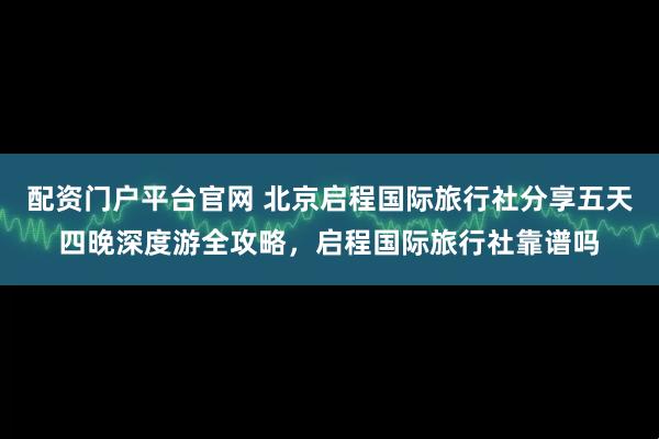 配资门户平台官网 北京启程国际旅行社分享五天四晚深度游全攻略，启程国际旅行社靠谱吗