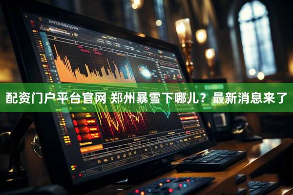 配资门户平台官网 郑州暴雪下哪儿？最新消息来了