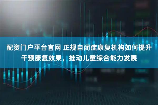 配资门户平台官网 正规自闭症康复机构如何提升干预康复效果，推动儿童综合能力发展