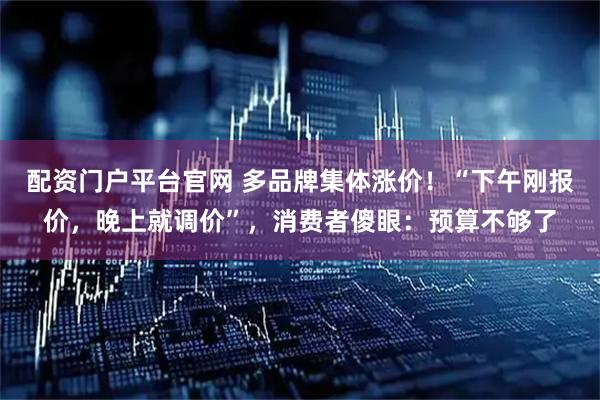 配资门户平台官网 多品牌集体涨价！“下午刚报价，晚上就调价”，消费者傻眼：预算不够了