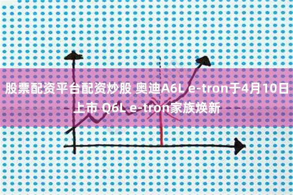 股票配资平台配资炒股 奥迪A6L e-tron于4月10日上市 Q6L e-tron家族焕新